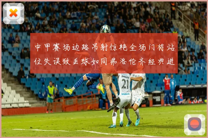 中甲赛场边路吊射惊艳全场门将站位失误致丢球如同弗洛伦齐经典进球